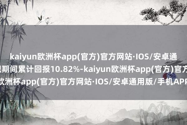 kaiyun欧洲杯app(官方)官方网站·IOS/安卓通用版/手机APP下载任职期间累计回报10.82%-kaiyun欧洲杯app(官方)官方网站·IOS/安卓通用版/手机APP下载