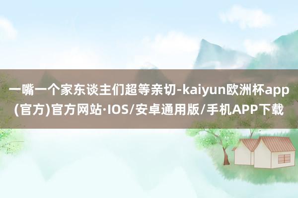 一嘴一个家东谈主们超等亲切-kaiyun欧洲杯app(官方)官方网站·IOS/安卓通用版/手机APP下载