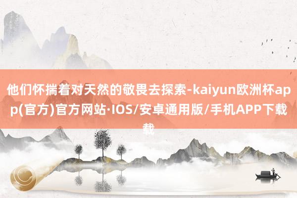 他们怀揣着对天然的敬畏去探索-kaiyun欧洲杯app(官方)官方网站·IOS/安卓通用版/手机APP下载