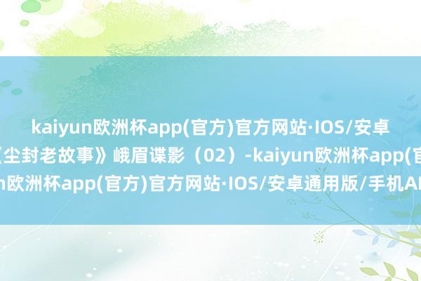 kaiyun欧洲杯app(官方)官方网站·IOS/安卓通用版/手机APP下载《尘封老故事》峨眉谍影（02）-kaiyun欧洲杯app(官方)官方网站·IOS/安卓通用版/手机APP下载