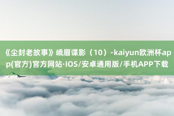 《尘封老故事》峨眉谍影（10）-kaiyun欧洲杯app(官方)官方网站·IOS/安卓通用版/手机APP下载