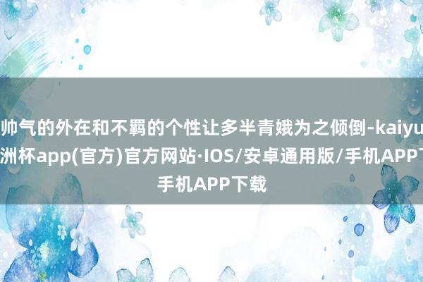 帅气的外在和不羁的个性让多半青娥为之倾倒-kaiyun欧洲杯app(官方)官方网站·IOS/安卓通用版/手机APP下载