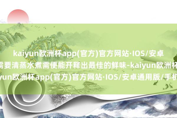 kaiyun欧洲杯app(官方)官方网站·IOS/安卓通用版/手机APP下载只需要清蒸水煮需便能开释出最佳的鲜味-kaiyun欧洲杯app(官方)官方网站·IOS/安卓通用版/手机APP下载