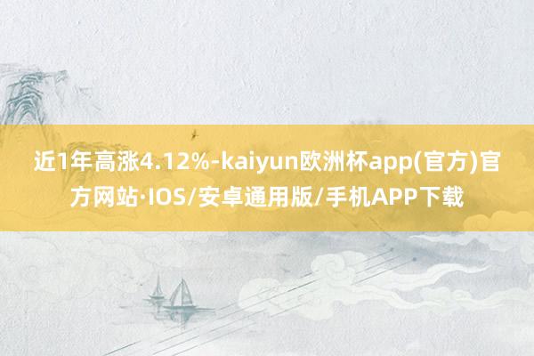 近1年高涨4.12%-kaiyun欧洲杯app(官方)官方网站·IOS/安卓通用版/手机APP下载