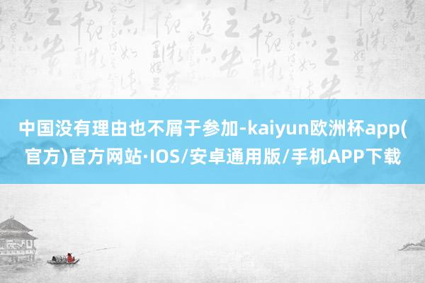 中国没有理由也不屑于参加-kaiyun欧洲杯app(官方)官方网站·IOS/安卓通用版/手机APP下载