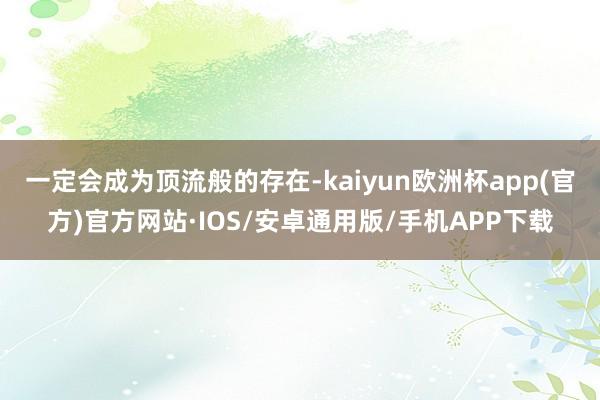 一定会成为顶流般的存在-kaiyun欧洲杯app(官方)官方网站·IOS/安卓通用版/手机APP下载