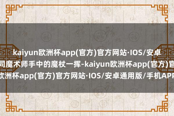 kaiyun欧洲杯app(官方)官方网站·IOS/安卓通用版/手机APP下载如同魔术师手中的魔杖一挥-kaiyun欧洲杯app(官方)官方网站·IOS/安卓通用版/手机APP下载