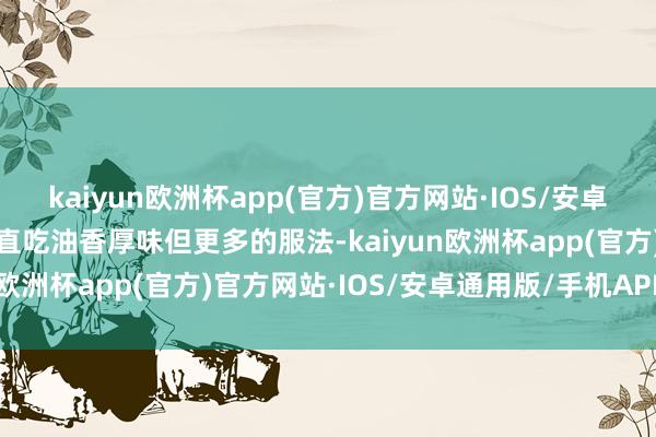 kaiyun欧洲杯app(官方)官方网站·IOS/安卓通用版/手机APP下载径直吃油香厚味但更多的服法-kaiyun欧洲杯app(官方)官方网站·IOS/安卓通用版/手机APP下载