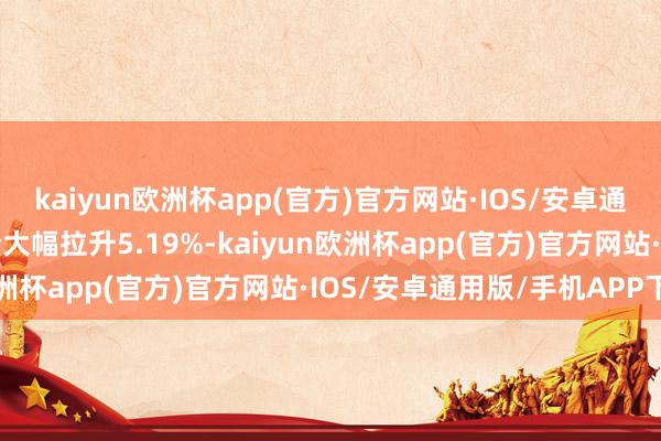 kaiyun欧洲杯app(官方)官方网站·IOS/安卓通用版/手机APP下载股价大幅拉升5.19%-kaiyun欧洲杯app(官方)官方网站·IOS/安卓通用版/手机APP下载