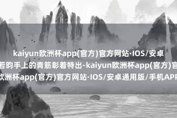 kaiyun欧洲杯app(官方)官方网站·IOS/安卓通用版/手机APP下载张若昀手上的青筋彰着特出-kaiyun欧洲杯app(官方)官方网站·IOS/安卓通用版/手机APP下载