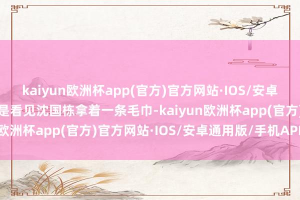 kaiyun欧洲杯app(官方)官方网站·IOS/安卓通用版/手机APP下载却是看见沈国栋拿着一条毛巾-kaiyun欧洲杯app(官方)官方网站·IOS/安卓通用版/手机APP下载