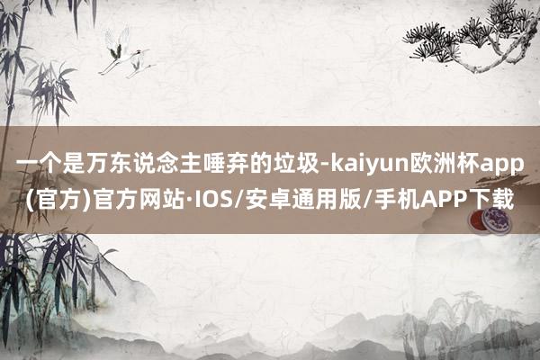 一个是万东说念主唾弃的垃圾-kaiyun欧洲杯app(官方)官方网站·IOS/安卓通用版/手机APP下载