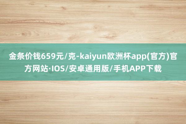 金条价钱659元/克-kaiyun欧洲杯app(官方)官方网站·IOS/安卓通用版/手机APP下载