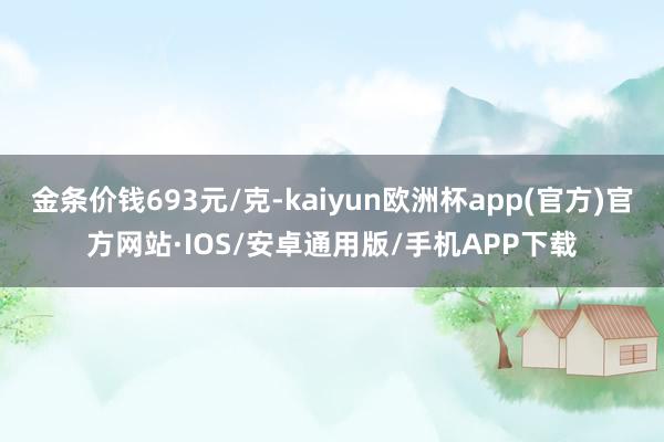 金条价钱693元/克-kaiyun欧洲杯app(官方)官方网站·IOS/安卓通用版/手机APP下载