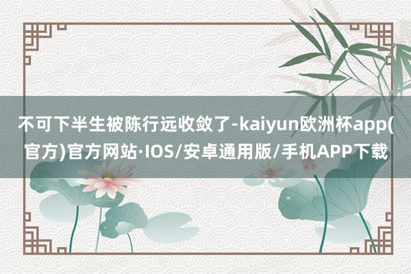 不可下半生被陈行远收敛了-kaiyun欧洲杯app(官方)官方网站·IOS/安卓通用版/手机APP下载