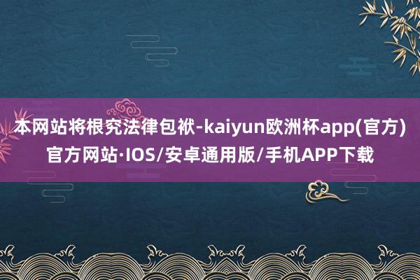 本网站将根究法律包袱-kaiyun欧洲杯app(官方)官方网站·IOS/安卓通用版/手机APP下载