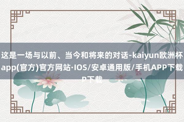 这是一场与以前、当今和将来的对话-kaiyun欧洲杯app(官方)官方网站·IOS/安卓通用版/手机APP下载