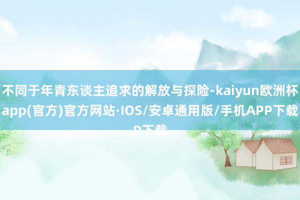 不同于年青东谈主追求的解放与探险-kaiyun欧洲杯app(官方)官方网站·IOS/安卓通用版/手机APP下载