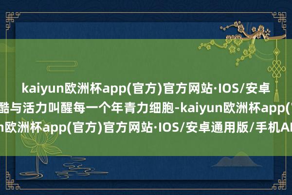 kaiyun欧洲杯app(官方)官方网站·IOS/安卓通用版/手机APP下载炫酷与活力叫醒每一个年青力细胞-kaiyun欧洲杯app(官方)官方网站·IOS/安卓通用版/手机APP下载