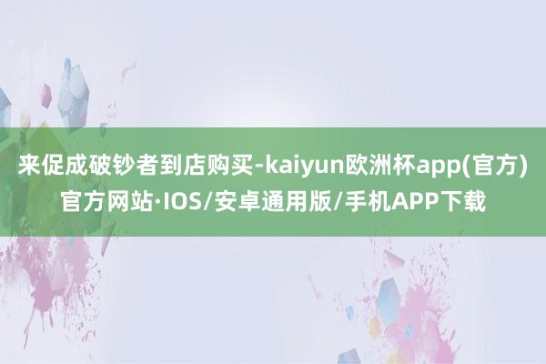 来促成破钞者到店购买-kaiyun欧洲杯app(官方)官方网站·IOS/安卓通用版/手机APP下载