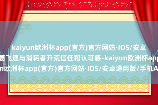 kaiyun欧洲杯app(官方)官方网站·IOS/安卓通用版/手机APP下载大要飞速与消耗者开荒信任和认可感-kaiyun欧洲杯app(官方)官方网站·IOS/安卓通用版/手机APP下载