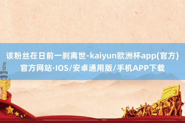 该粉丝在日前一刹离世-kaiyun欧洲杯app(官方)官方网站·IOS/安卓通用版/手机APP下载