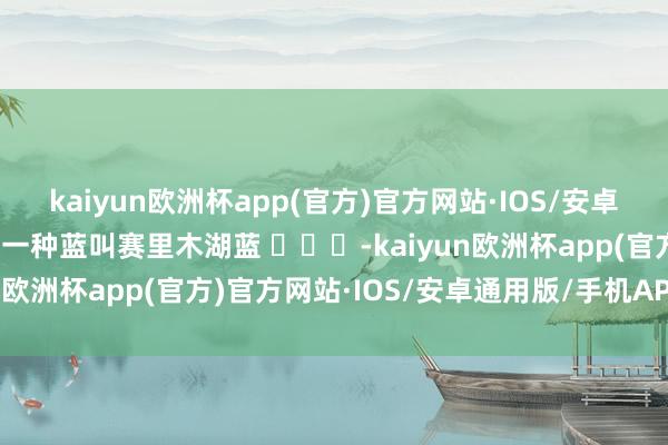 kaiyun欧洲杯app(官方)官方网站·IOS/安卓通用版/手机APP下载有一种蓝叫赛里木湖蓝 ​​​-kaiyun欧洲杯app(官方)官方网站·IOS/安卓通用版/手机APP下载