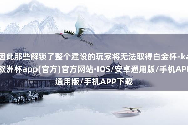 因此那些解锁了整个建设的玩家将无法取得白金杯-kaiyun欧洲杯app(官方)官方网站·IOS/安卓通用版/手机APP下载