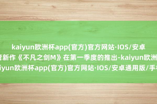 kaiyun欧洲杯app(官方)官方网站·IOS/安卓通用版/手机APP下载尽管新作《不凡之剑M》在第一季度的推出-kaiyun欧洲杯app(官方)官方网站·IOS/安卓通用版/手机APP下载