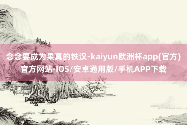 念念要成为果真的铁汉-kaiyun欧洲杯app(官方)官方网站·IOS/安卓通用版/手机APP下载