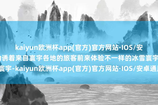 kaiyun欧洲杯app(官方)官方网站·IOS/安卓通用版/手机APP下载劝诱着来自寰宇各地的旅客前来体验不一样的冰雪寰宇-kaiyun欧洲杯app(官方)官方网站·IOS/安卓通用版/手机APP下载