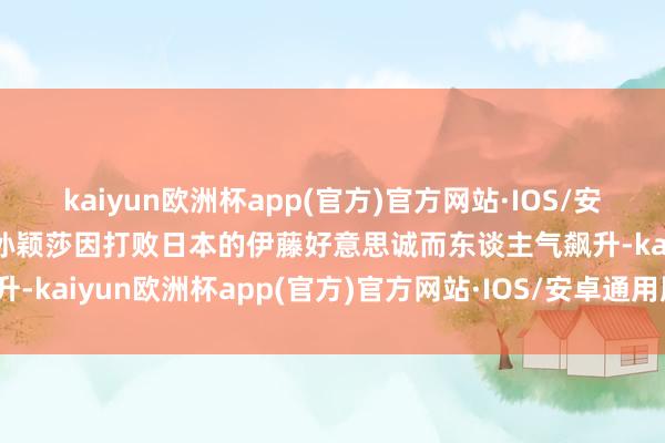 kaiyun欧洲杯app(官方)官方网站·IOS/安卓通用版/手机APP下载孙颖莎因打败日本的伊藤好意思诚而东谈主气飙升-kaiyun欧洲杯app(官方)官方网站·IOS/安卓通用版/手机APP下载