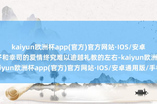 kaiyun欧洲杯app(官方)官方网站·IOS/安卓通用版/手机APP下载礼子和幸司的爱情终究难以逾越礼教的左右-kaiyun欧洲杯app(官方)官方网站·IOS/安卓通用版/手机APP下载