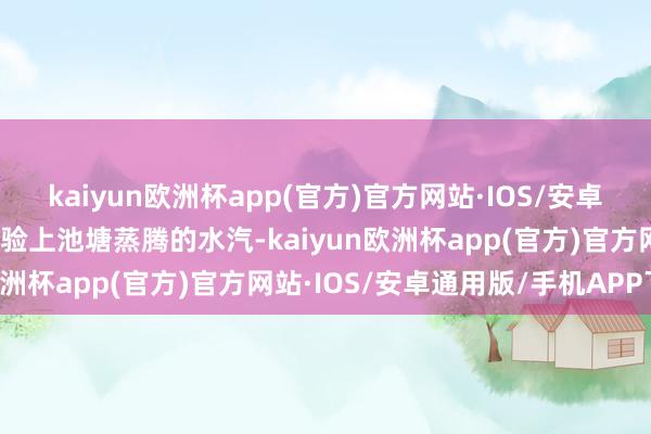 kaiyun欧洲杯app(官方)官方网站·IOS/安卓通用版/手机APP下载试验上池塘蒸腾的水汽-kaiyun欧洲杯app(官方)官方网站·IOS/安卓通用版/手机APP下载