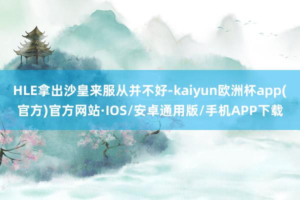 HLE拿出沙皇来服从并不好-kaiyun欧洲杯app(官方)官方网站·IOS/安卓通用版/手机APP下载