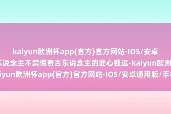 kaiyun欧洲杯app(官方)官方网站·IOS/安卓通用版/手机APP下载让东说念主不禁惊奇古东说念主的匠心独运-kaiyun欧洲杯app(官方)官方网站·IOS/安卓通用版/手机APP下载