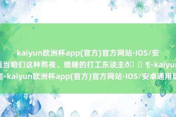 kaiyun欧洲杯app(官方)官方网站·IOS/安卓通用版/手机APP下载很适当咱们这种熬夜、晚睡的打工东谈主🐶-kaiyun欧洲杯app(官方)官方网站·IOS/安卓通用版/手机APP下载