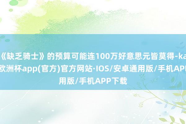 《缺乏骑士》的预算可能连100万好意思元皆莫得-kaiyun欧洲杯app(官方)官方网站·IOS/安卓通用版/手机APP下载