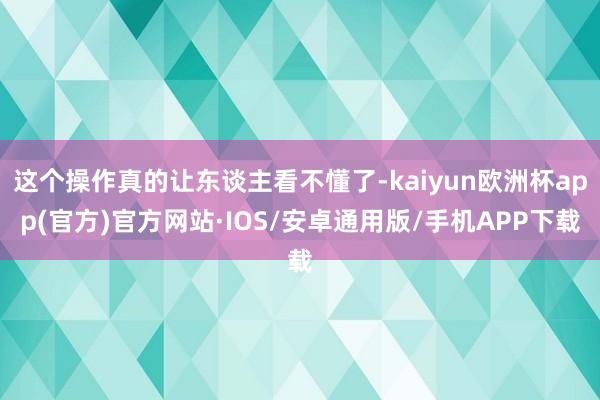 这个操作真的让东谈主看不懂了-kaiyun欧洲杯app(官方)官方网站·IOS/安卓通用版/手机APP下载