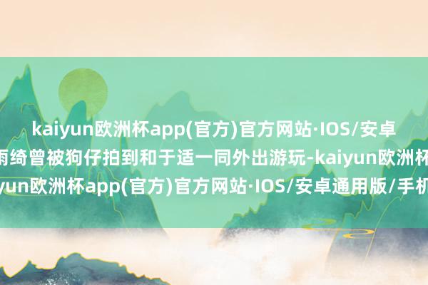 kaiyun欧洲杯app(官方)官方网站·IOS/安卓通用版/手机APP下载张雨绮曾被狗仔拍到和于适一同外出游玩-kaiyun欧洲杯app(官方)官方网站·IOS/安卓通用版/手机APP下载