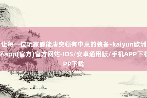 让每一位玩家都能唐突领有中意的装备-kaiyun欧洲杯app(官方)官方网站·IOS/安卓通用版/手机APP下载