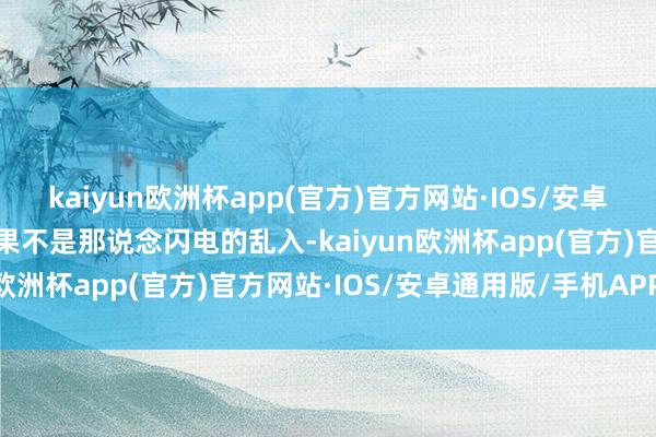 kaiyun欧洲杯app(官方)官方网站·IOS/安卓通用版/手机APP下载如果不是那说念闪电的乱入-kaiyun欧洲杯app(官方)官方网站·IOS/安卓通用版/手机APP下载