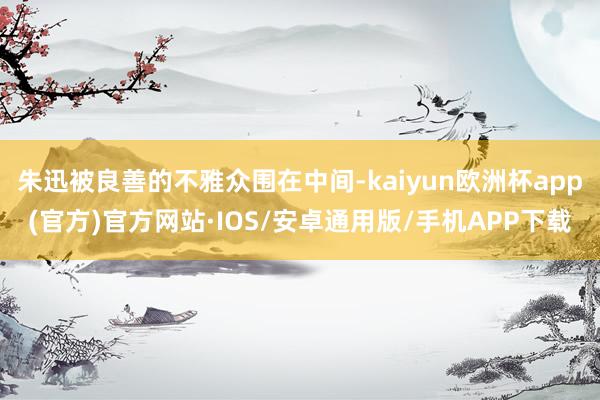 朱迅被良善的不雅众围在中间-kaiyun欧洲杯app(官方)官方网站·IOS/安卓通用版/手机APP下载