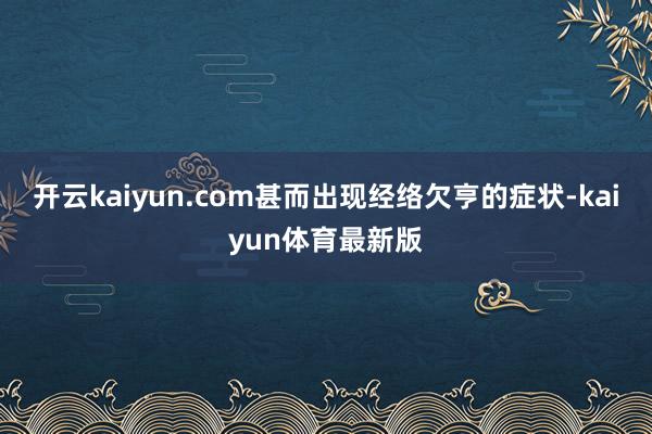 开云kaiyun.com甚而出现经络欠亨的症状-kaiyun体育最新版