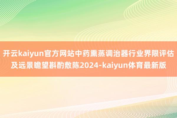 开云kaiyun官方网站中药熏蒸调治器行业界限评估及远景瞻望斟酌敷陈2024-kaiyun体育最新版