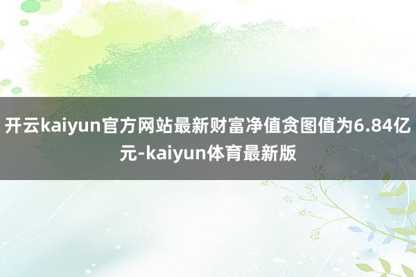 开云kaiyun官方网站最新财富净值贪图值为6.84亿元-kaiyun体育最新版