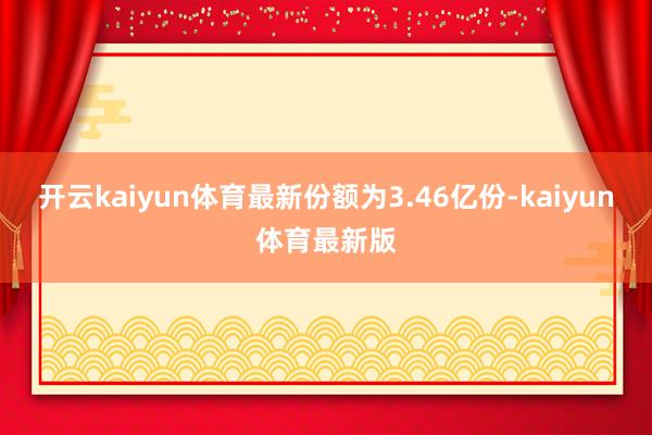 开云kaiyun体育最新份额为3.46亿份-kaiyun体育最新版