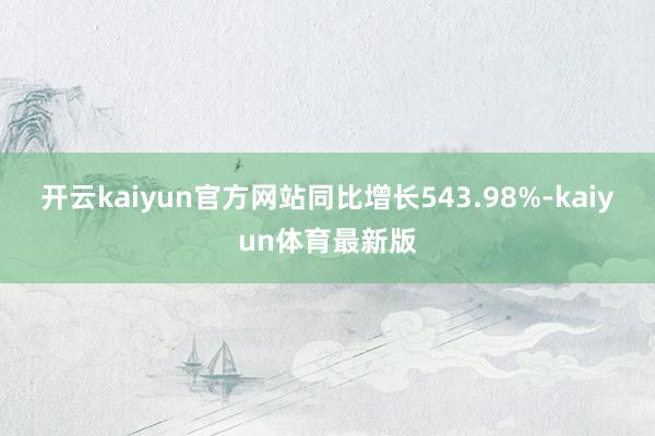 开云kaiyun官方网站同比增长543.98%-kaiyun体育最新版