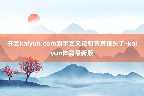 开云kaiyun.com到手艺又能和普京碰头了-kaiyun体育最新版