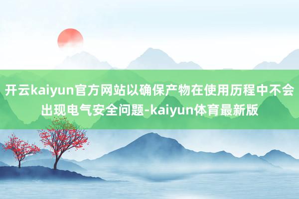 开云kaiyun官方网站以确保产物在使用历程中不会出现电气安全问题-kaiyun体育最新版